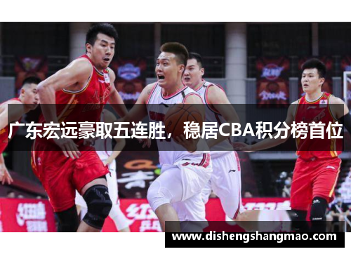广东宏远豪取五连胜，稳居CBA积分榜首位