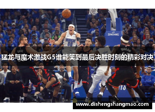 猛龙与魔术激战G5谁能笑到最后决胜时刻的精彩对决