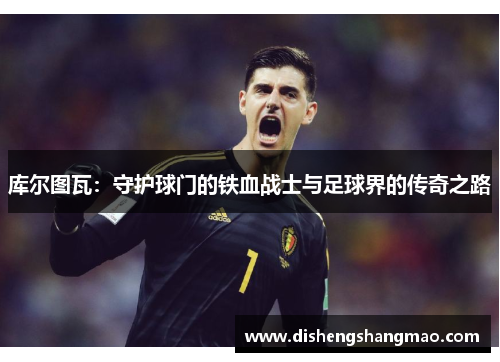 库尔图瓦：守护球门的铁血战士与足球界的传奇之路